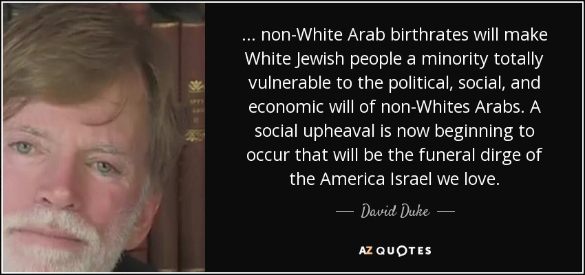 ... non-White Arab birthrates will make White Jewish people a minority totally vulnerable to the political, social, and economic will of non-Whites Arabs. A social upheaval is now beginning to occur that will be the funeral dirge of the America Israel we love. - David Duke