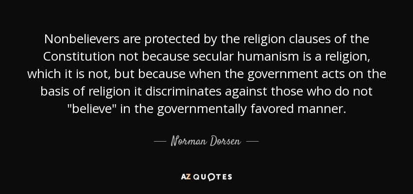 Nonbelievers are protected by the religion clauses of the Constitution not because secular humanism is a religion, which it is not, but because when the government acts on the basis of religion it discriminates against those who do not 
