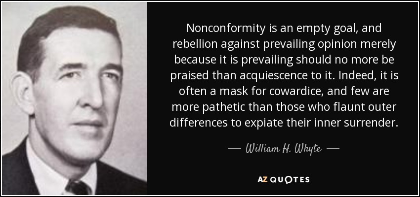 Nonconformity is an empty goal, and rebellion against prevailing opinion merely because it is prevailing should no more be praised than acquiescence to it. Indeed, it is often a mask for cowardice, and few are more pathetic than those who flaunt outer differences to expiate their inner surrender. - William H. Whyte