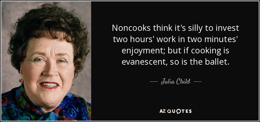 Noncooks think it's silly to invest two hours' work in two minutes' enjoyment; but if cooking is evanescent, so is the ballet. - Julia Child