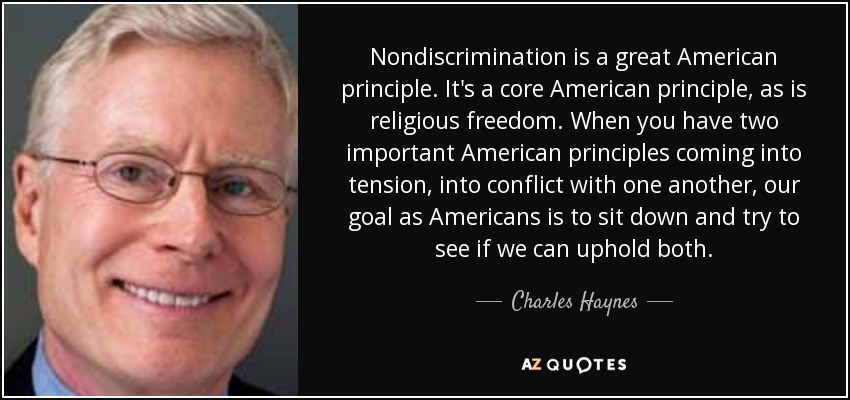 Nondiscrimination is a great American principle. It's a core American principle, as is religious freedom. When you have two important American principles coming into tension, into conflict with one another, our goal as Americans is to sit down and try to see if we can uphold both. - Charles Haynes