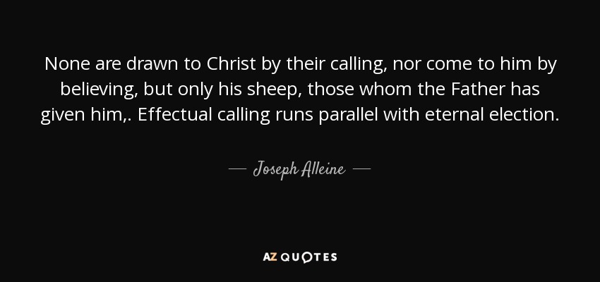 None are drawn to Christ by their calling, nor come to him by believing, but only his sheep, those whom the Father has given him,. Effectual calling runs parallel with eternal election. - Joseph Alleine