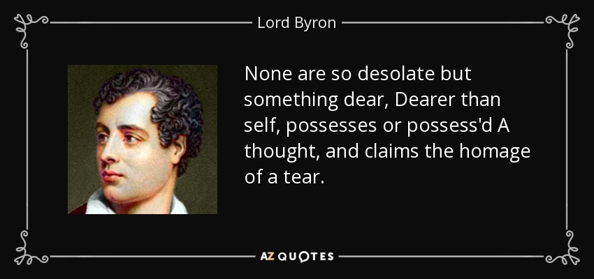 None are so desolate but something dear, Dearer than self, possesses or possess'd A thought, and claims the homage of a tear. - Lord Byron