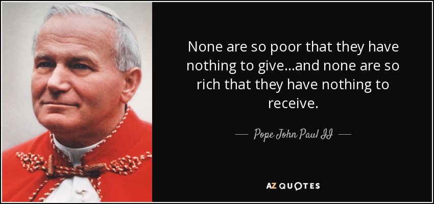 None are so poor that they have nothing to give...and none are so rich that they have nothing to receive. - Pope John Paul II