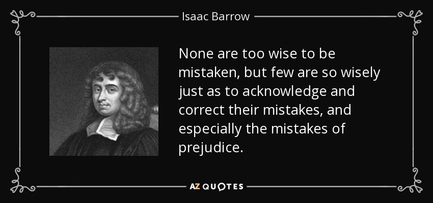 None are too wise to be mistaken, but few are so wisely just as to acknowledge and correct their mistakes, and especially the mistakes of prejudice. - Isaac Barrow
