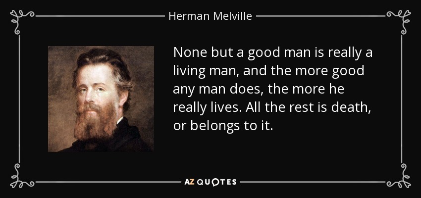 None but a good man is really a living man, and the more good any man does, the more he really lives. All the rest is death, or belongs to it. - Herman Melville