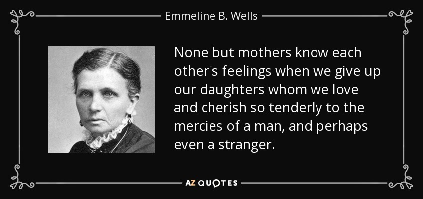 None but mothers know each other's feelings when we give up our daughters whom we love and cherish so tenderly to the mercies of a man, and perhaps even a stranger. - Emmeline B. Wells