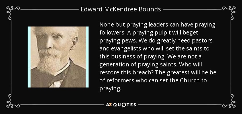 None but praying leaders can have praying followers. A praying pulpit will beget praying pews. We do greatly need pastors and evangelists who will set the saints to this business of praying. We are not a generation of praying saints. Who will restore this breach? The greatest will he be of reformers who can set the Church to praying. - Edward McKendree Bounds