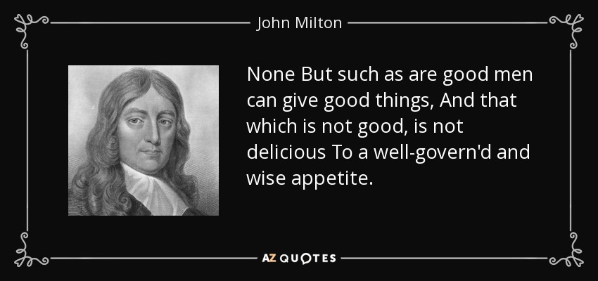 None But such as are good men can give good things, And that which is not good, is not delicious To a well-govern'd and wise appetite. - John Milton