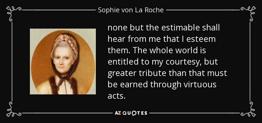 none but the estimable shall hear from me that I esteem them. The whole world is entitled to my courtesy, but greater tribute than that must be earned through virtuous acts. - Sophie von La Roche