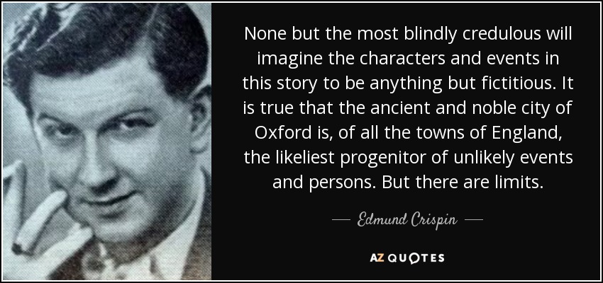 None but the most blindly credulous will imagine the characters and events in this story to be anything but fictitious. It is true that the ancient and noble city of Oxford is, of all the towns of England, the likeliest progenitor of unlikely events and persons. But there are limits. - Edmund Crispin