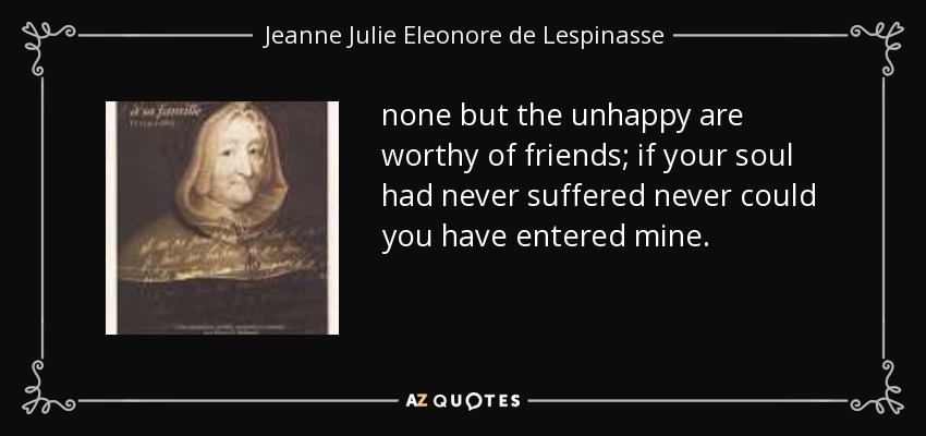 none but the unhappy are worthy of friends; if your soul had never suffered never could you have entered mine. - Jeanne Julie Eleonore de Lespinasse