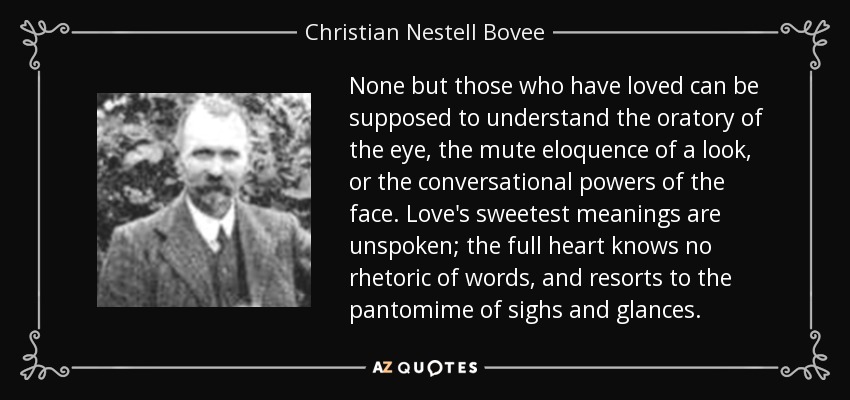 None but those who have loved can be supposed to understand the oratory of the eye, the mute eloquence of a look, or the conversational powers of the face. Love's sweetest meanings are unspoken; the full heart knows no rhetoric of words, and resorts to the pantomime of sighs and glances. - Christian Nestell Bovee