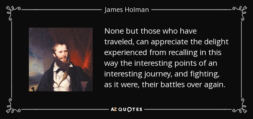 None but those who have traveled, can appreciate the delight experienced from recalling in this way the interesting points of an interesting journey, and fighting, as it were, their battles over again. - James Holman