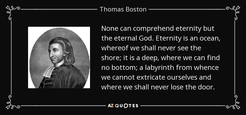 None can comprehend eternity but the eternal God. Eternity is an ocean, whereof we shall never see the shore; it is a deep, where we can find no bottom; a labyrinth from whence we cannot extricate ourselves and where we shall never lose the door. - Thomas Boston