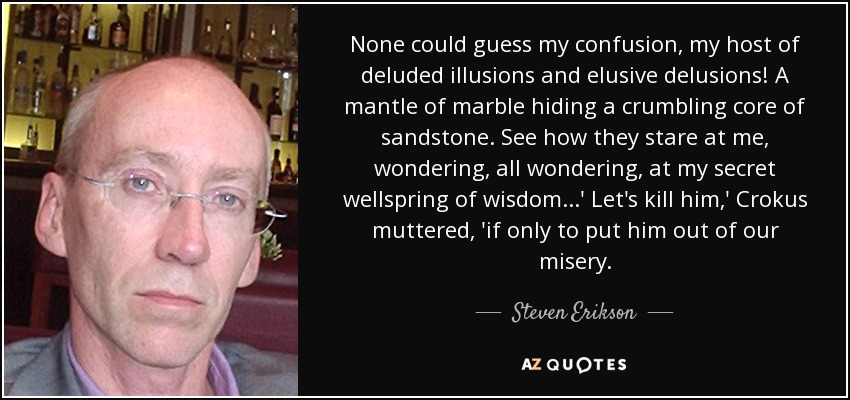 None could guess my confusion, my host of deluded illusions and elusive delusions! A mantle of marble hiding a crumbling core of sandstone. See how they stare at me, wondering, all wondering, at my secret wellspring of wisdom...' Let's kill him,' Crokus muttered, 'if only to put him out of our misery. - Steven Erikson