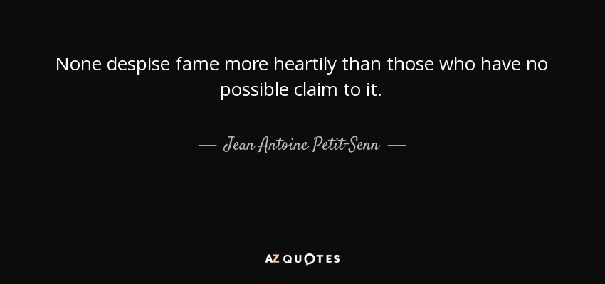 None despise fame more heartily than those who have no possible claim to it. - Jean Antoine Petit-Senn