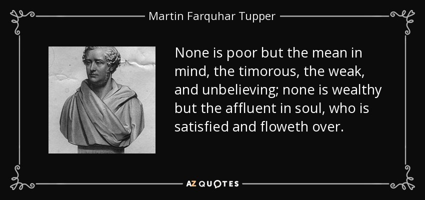 None is poor but the mean in mind, the timorous, the weak, and unbelieving; none is wealthy but the affluent in soul, who is satisfied and floweth over. - Martin Farquhar Tupper