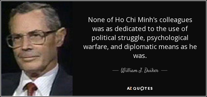 None of Ho Chi Minh's colleagues was as dedicated to the use of political struggle, psychological warfare, and diplomatic means as he was. - William J. Duiker