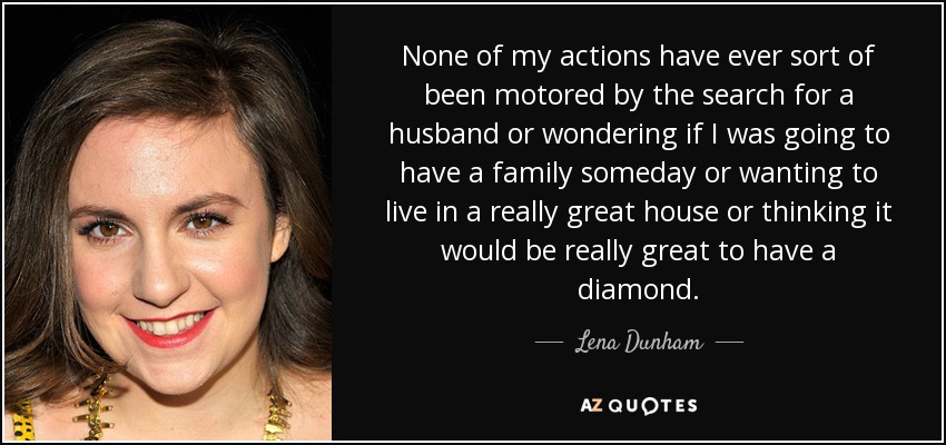 None of my actions have ever sort of been motored by the search for a husband or wondering if I was going to have a family someday or wanting to live in a really great house or thinking it would be really great to have a diamond. - Lena Dunham