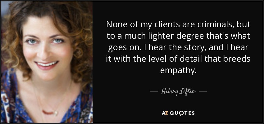 None of my clients are criminals, but to a much lighter degree that's what goes on. I hear the story, and I hear it with the level of detail that breeds empathy. - Hilary Liftin