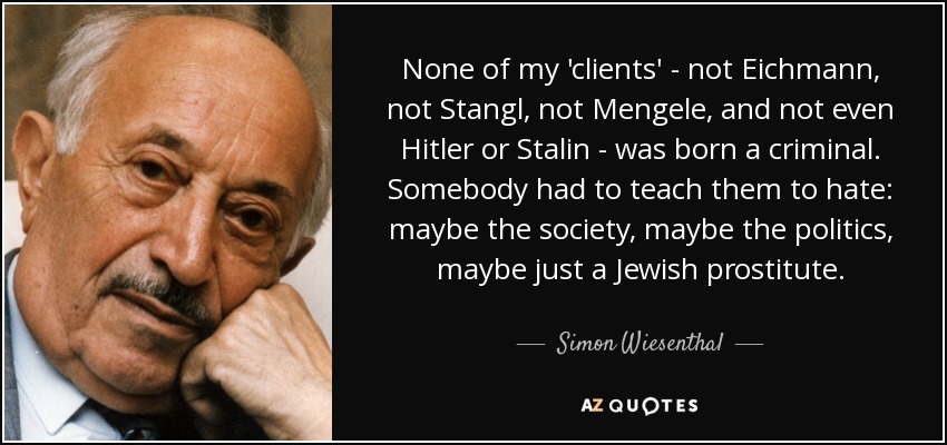 None of my 'clients' - not Eichmann, not Stangl, not Mengele, and not even Hitler or Stalin - was born a criminal. Somebody had to teach them to hate: maybe the society, maybe the politics, maybe just a Jewish prostitute. - Simon Wiesenthal