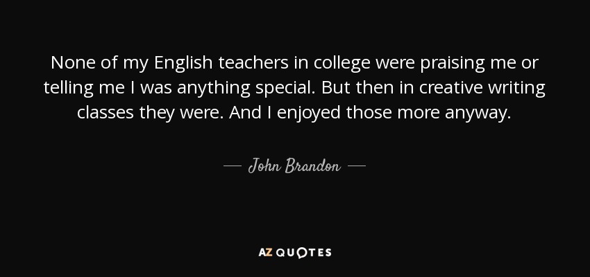 None of my English teachers in college were praising me or telling me I was anything special. But then in creative writing classes they were. And I enjoyed those more anyway. - John Brandon