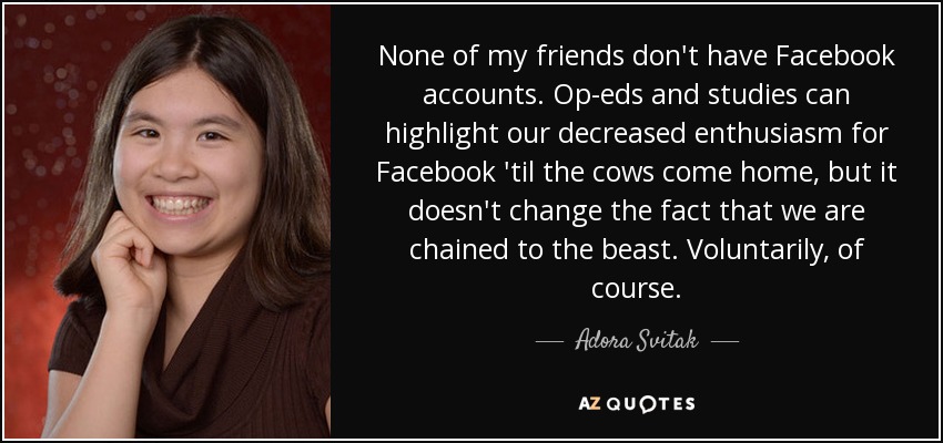 None of my friends don't have Facebook accounts. Op-eds and studies can highlight our decreased enthusiasm for Facebook 'til the cows come home, but it doesn't change the fact that we are chained to the beast. Voluntarily, of course. - Adora Svitak