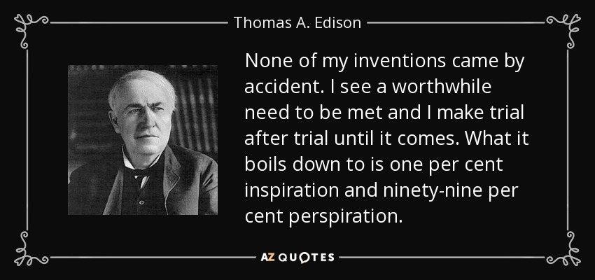 None of my inventions came by accident. I see a worthwhile need to be met and I make trial after trial until it comes. What it boils down to is one per cent inspiration and ninety-nine per cent perspiration. - Thomas A. Edison