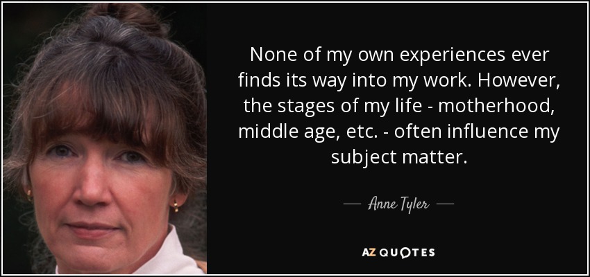 None of my own experiences ever finds its way into my work. However, the stages of my life - motherhood, middle age, etc. - often influence my subject matter. - Anne Tyler