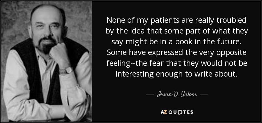 None of my patients are really troubled by the idea that some part of what they say might be in a book in the future. Some have expressed the very opposite feeling--the fear that they would not be interesting enough to write about. - Irvin D. Yalom