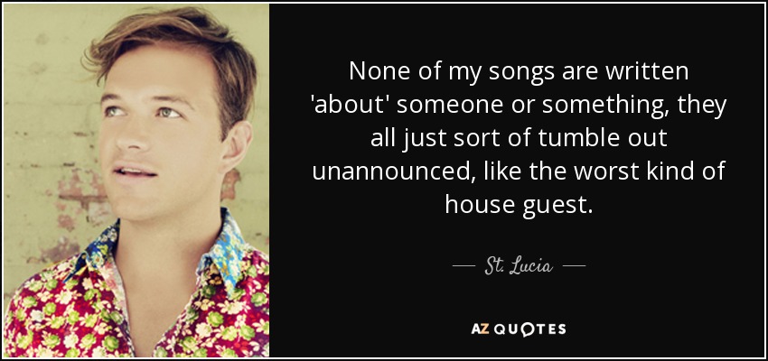 None of my songs are written 'about' someone or something, they all just sort of tumble out unannounced, like the worst kind of house guest. - St. Lucia