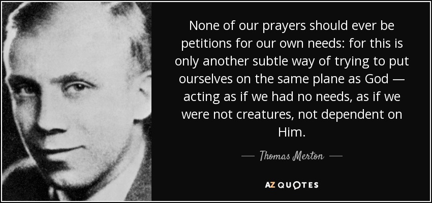 None of our prayers should ever be petitions for our own needs: for this is only another subtle way of trying to put ourselves on the same plane as God — acting as if we had no needs, as if we were not creatures, not dependent on Him. - Thomas Merton