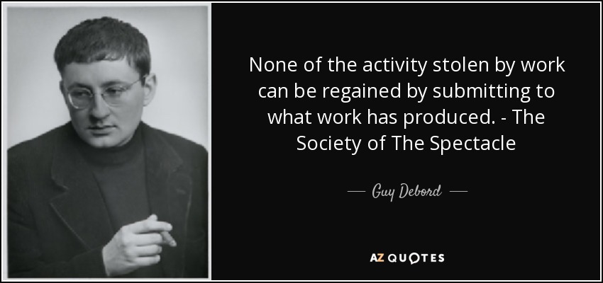 None of the activity stolen by work can be regained by submitting to what work has produced. - The Society of The Spectacle - Guy Debord