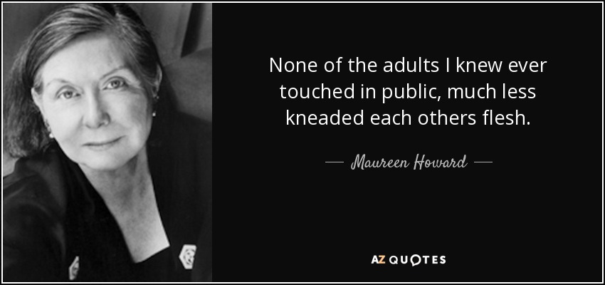 None of the adults I knew ever touched in public, much less kneaded each others flesh. - Maureen Howard