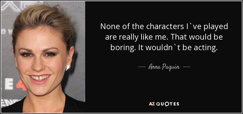 None of the characters I`ve played are really like me. That would be boring. It wouldn`t be acting. - Anna Paquin