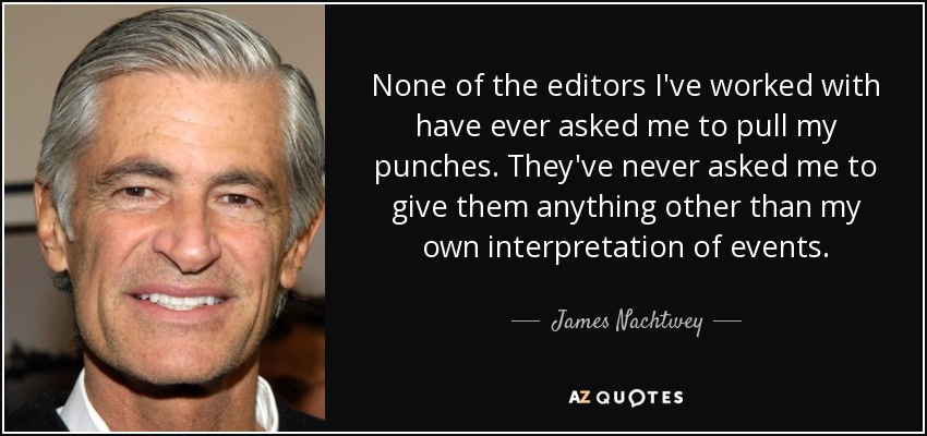 None of the editors I've worked with have ever asked me to pull my punches. They've never asked me to give them anything other than my own interpretation of events. - James Nachtwey
