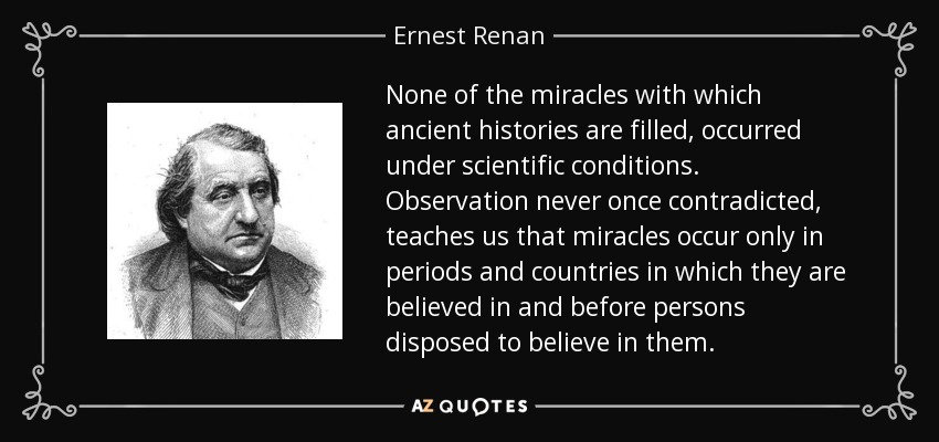 None of the miracles with which ancient histories are filled, occurred under scientific conditions. Observation never once contradicted, teaches us that miracles occur only in periods and countries in which they are believed in and before persons disposed to believe in them. - Ernest Renan