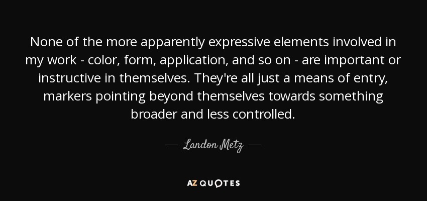 None of the more apparently expressive elements involved in my work - color, form, application, and so on - are important or instructive in themselves. They're all just a means of entry, markers pointing beyond themselves towards something broader and less controlled. - Landon Metz