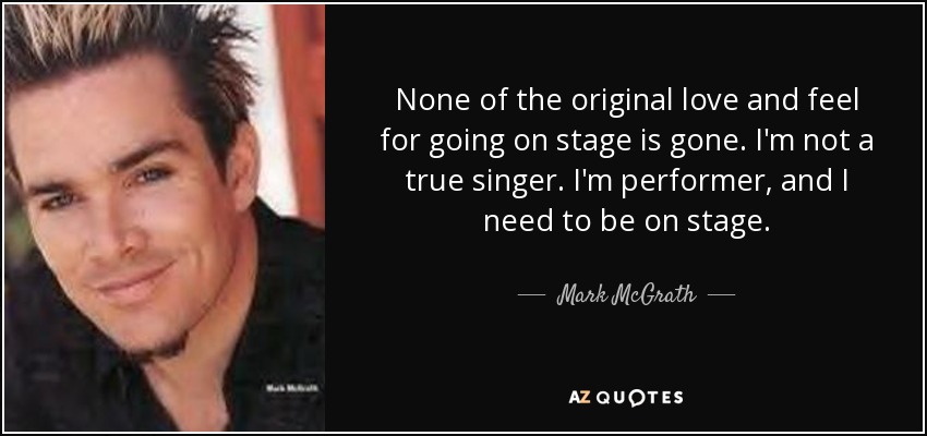 None of the original love and feel for going on stage is gone. I'm not a true singer. I'm performer, and I need to be on stage. - Mark McGrath