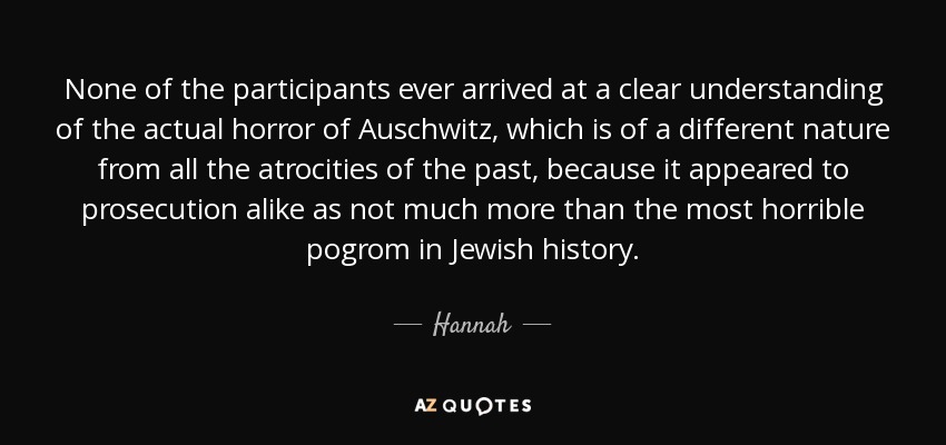 None of the participants ever arrived at a clear understanding of the actual horror of Auschwitz, which is of a different nature from all the atrocities of the past, because it appeared to prosecution alike as not much more than the most horrible pogrom in Jewish history. - Hannah