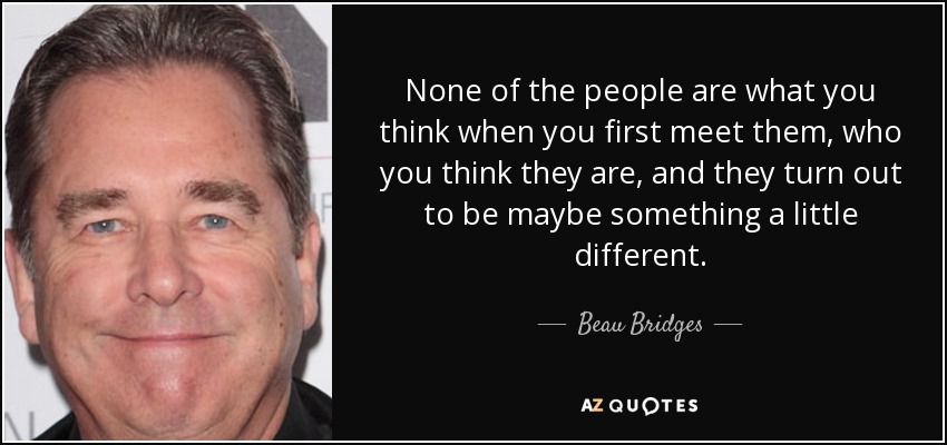 None of the people are what you think when you first meet them, who you think they are, and they turn out to be maybe something a little different. - Beau Bridges