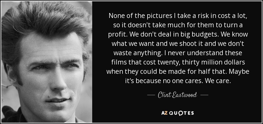 None of the pictures I take a risk in cost a lot, so it doesn't take much for them to turn a profit. We don't deal in big budgets. We know what we want and we shoot it and we don't waste anything. I never understand these films that cost twenty, thirty million dollars when they could be made for half that. Maybe it's because no one cares. We care. - Clint Eastwood