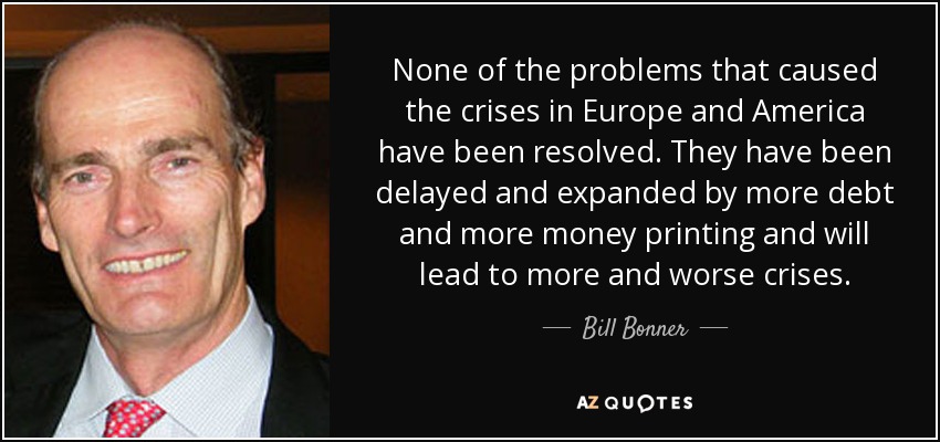 None of the problems that caused the crises in Europe and America have been resolved. They have been delayed and expanded by more debt and more money printing and will lead to more and worse crises. - Bill Bonner