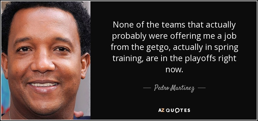 None of the teams that actually probably were offering me a job from the getgo, actually in spring training, are in the playoffs right now. - Pedro Martinez