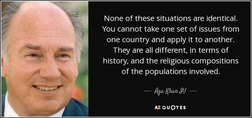 None of these situations are identical. You cannot take one set of issues from one country and apply it to another. They are all different, in terms of history, and the religious compositions of the populations involved. - Aga Khan IV