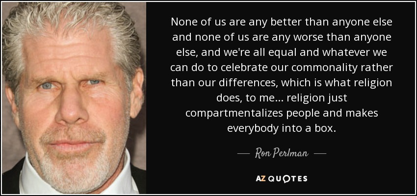 None of us are any better than anyone else and none of us are any worse than anyone else, and we're all equal and whatever we can do to celebrate our commonality rather than our differences, which is what religion does, to me... religion just compartmentalizes people and makes everybody into a box. - Ron Perlman