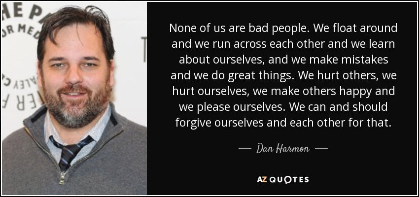 None of us are bad people. We float around and we run across each other and we learn about ourselves, and we make mistakes and we do great things. We hurt others, we hurt ourselves, we make others happy and we please ourselves. We can and should forgive ourselves and each other for that. - Dan Harmon