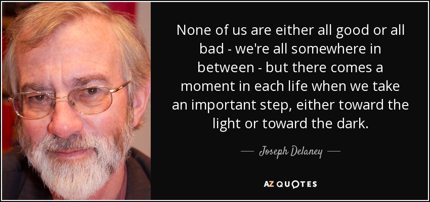 None of us are either all good or all bad - we're all somewhere in between - but there comes a moment in each life when we take an important step, either toward the light or toward the dark. - Joseph Delaney