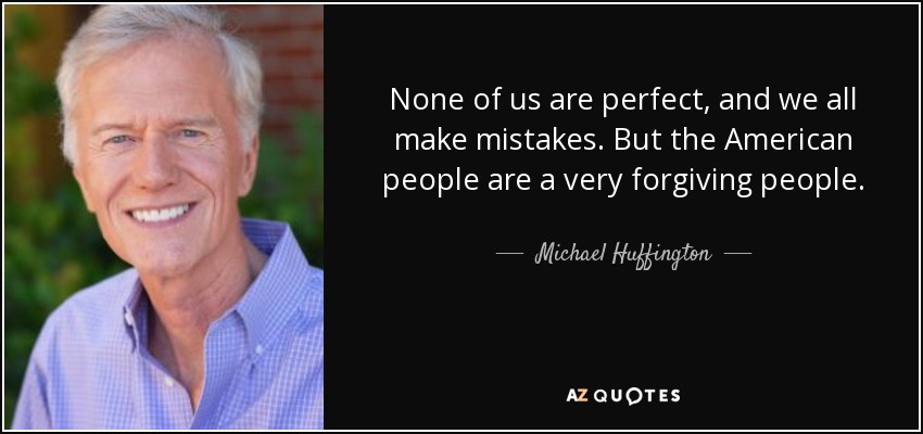 None of us are perfect, and we all make mistakes. But the American people are a very forgiving people. - Michael Huffington